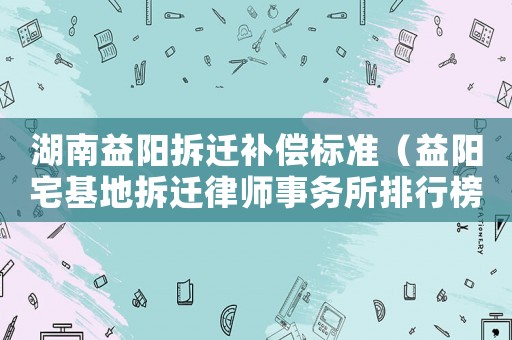 湖南益陽拆遷補償標準（益陽宅基地拆遷律師事務(wù)所排行榜）