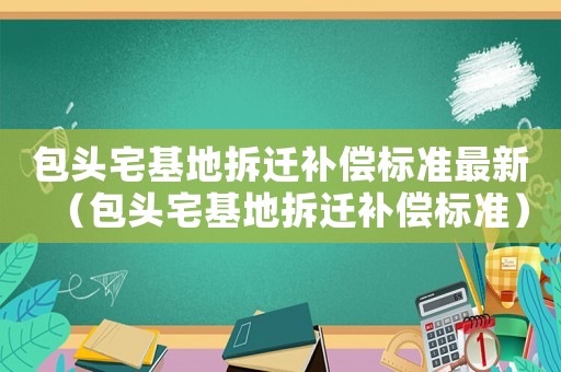包頭宅基地拆遷補(bǔ)償標(biāo)準(zhǔn)最新（包頭宅基地拆遷補(bǔ)償標(biāo)準(zhǔn)）