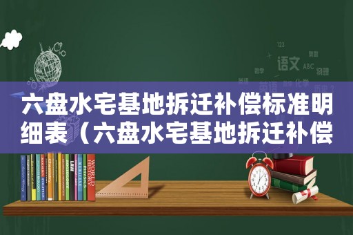 六盤(pán)水宅基地拆遷補(bǔ)償標(biāo)準(zhǔn)明細(xì)表（六盤(pán)水宅基地拆遷補(bǔ)償標(biāo)準(zhǔn)明細(xì)）