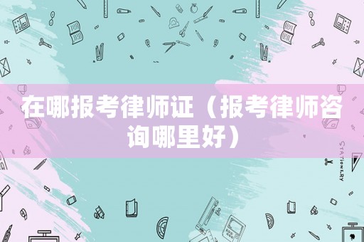 在哪報考律師證（報考律師咨詢哪里好）