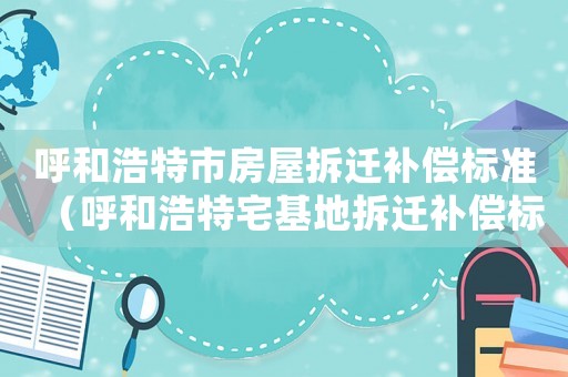 呼和浩特市房屋拆遷補(bǔ)償標(biāo)準(zhǔn)（呼和浩特宅基地拆遷補(bǔ)償標(biāo)準(zhǔn)明細(xì)）