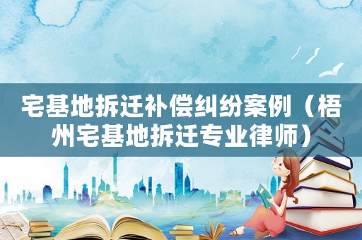 宅基地拆遷補(bǔ)償糾紛案例（梧州宅基地拆遷專業(yè)律師）
