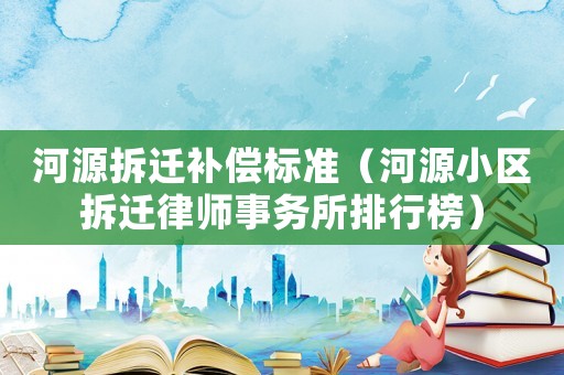 河源拆遷補(bǔ)償標(biāo)準(zhǔn)（河源小區(qū)拆遷律師事務(wù)所排行榜）