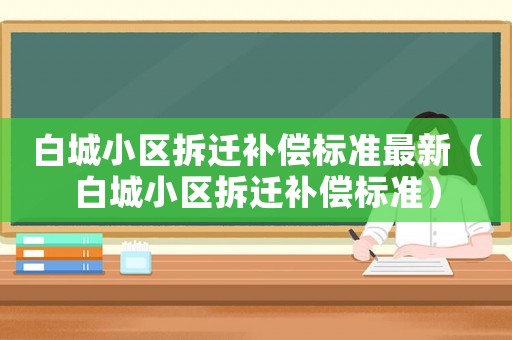 白城小區(qū)拆遷補(bǔ)償標(biāo)準(zhǔn)最新（白城小區(qū)拆遷補(bǔ)償標(biāo)準(zhǔn)）
