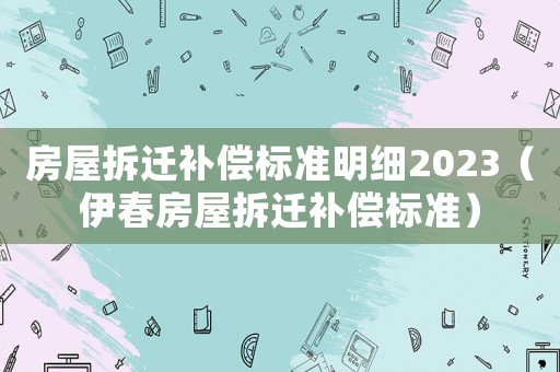 房屋拆遷補償標(biāo)準(zhǔn)明細2023（伊春房屋拆遷補償標(biāo)準(zhǔn)）