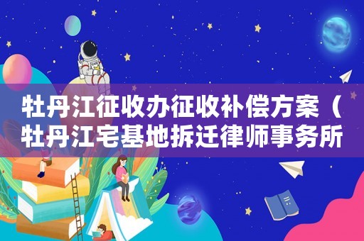 牡丹江征收辦征收補(bǔ)償方案（牡丹江宅基地拆遷律師事務(wù)所排行榜）