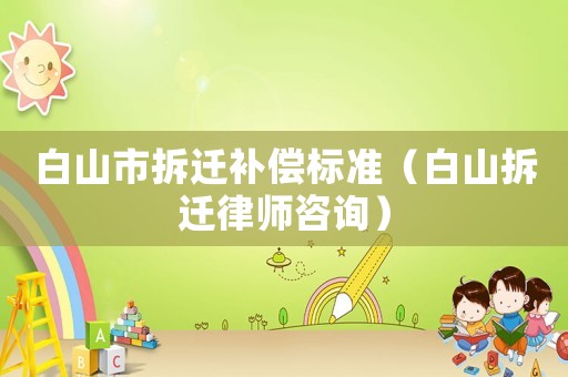 白山市拆遷補(bǔ)償標(biāo)準(zhǔn)（白山拆遷律師咨詢(xún)）
