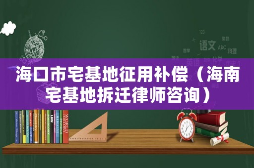 海口市宅基地征用補償（海南宅基地拆遷律師咨詢）