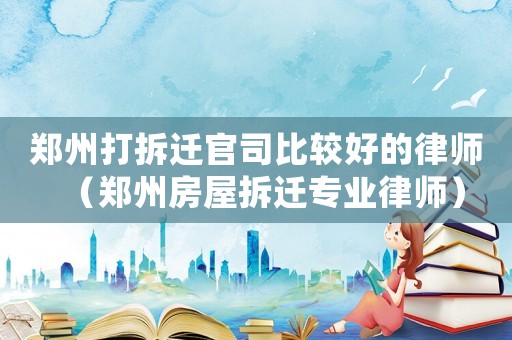 鄭州打拆遷官司比較好的律師（鄭州房屋拆遷專業(yè)律師）