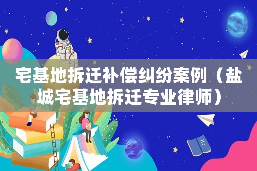 宅基地拆遷補(bǔ)償糾紛案例（鹽城宅基地拆遷專業(yè)律師）