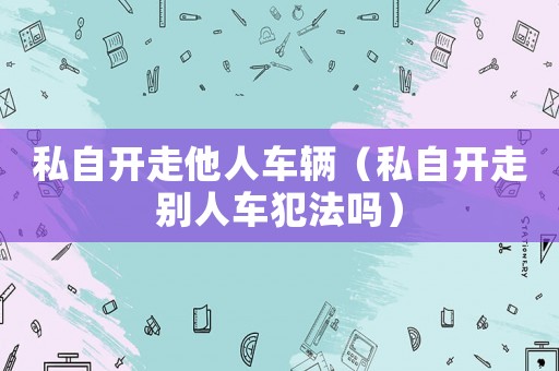 私自開走他人車輛（私自開走別人車犯法嗎）