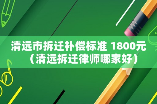 清遠(yuǎn)市拆遷補(bǔ)償標(biāo)準(zhǔn) 1800元（清遠(yuǎn)拆遷律師哪家好）