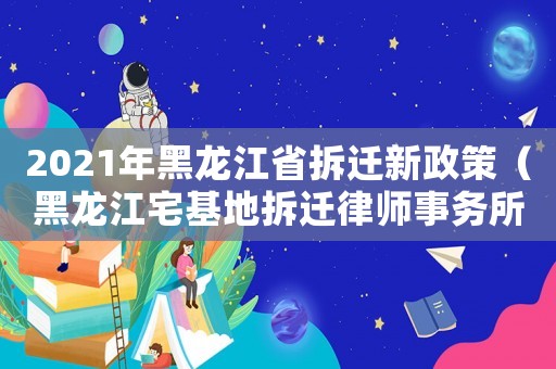 2021年黑龍江省拆遷新政策（黑龍江宅基地拆遷律師事務(wù)所排行榜）