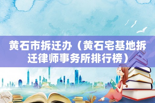 黃石市拆遷辦（黃石宅基地拆遷律師事務(wù)所排行榜）