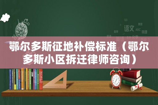 鄂爾多斯征地補(bǔ)償標(biāo)準(zhǔn)（鄂爾多斯小區(qū)拆遷律師咨詢）