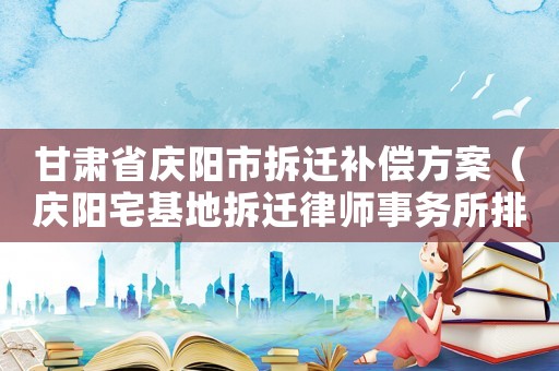 甘肅省慶陽(yáng)市拆遷補(bǔ)償方案（慶陽(yáng)宅基地拆遷律師事務(wù)所排行榜）