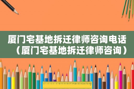 廈門宅基地拆遷律師咨詢電話（廈門宅基地拆遷律師咨詢）