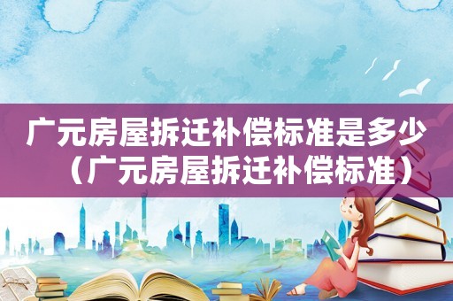 廣元房屋拆遷補(bǔ)償標(biāo)準(zhǔn)是多少（廣元房屋拆遷補(bǔ)償標(biāo)準(zhǔn)）
