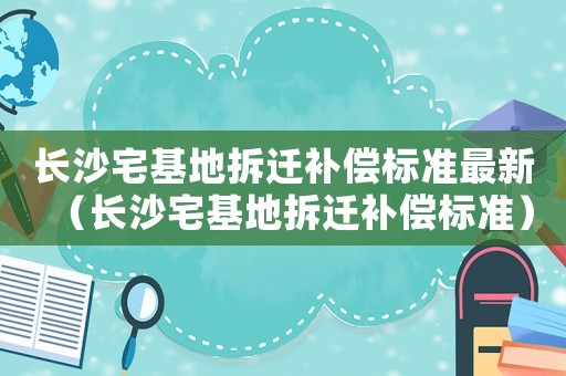 長(zhǎng)沙宅基地拆遷補(bǔ)償標(biāo)準(zhǔn)最新（長(zhǎng)沙宅基地拆遷補(bǔ)償標(biāo)準(zhǔn)）