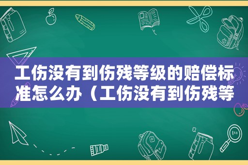 工傷沒有到傷殘等級的賠償標準怎么辦（工傷沒有到傷殘等級的賠償標準）