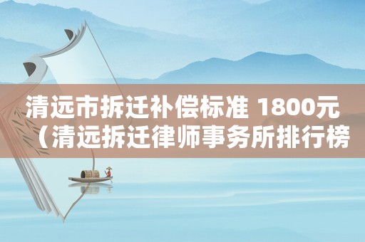 清遠(yuǎn)市拆遷補(bǔ)償標(biāo)準(zhǔn) 1800元（清遠(yuǎn)拆遷律師事務(wù)所排行榜）