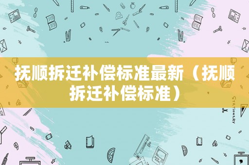 撫順拆遷補(bǔ)償標(biāo)準(zhǔn)最新（撫順拆遷補(bǔ)償標(biāo)準(zhǔn)）