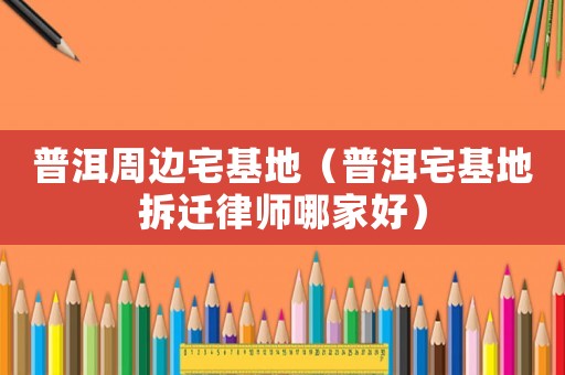 普洱周邊宅基地（普洱宅基地拆遷律師哪家好）