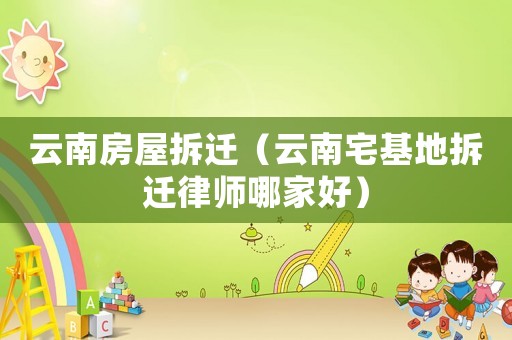 云南房屋拆遷（云南宅基地拆遷律師哪家好）