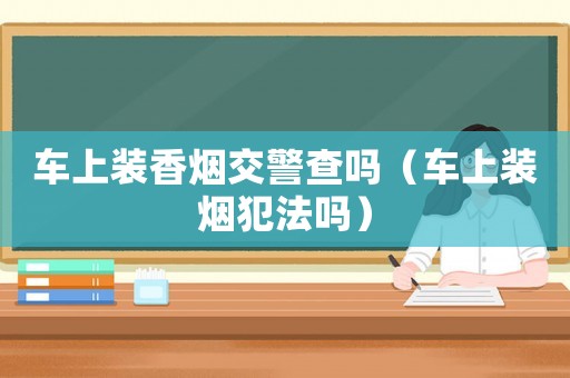 車(chē)上裝香煙交警查嗎（車(chē)上裝煙犯法嗎）