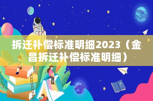 拆遷補(bǔ)償標(biāo)準(zhǔn)明細(xì)2023（金昌拆遷補(bǔ)償標(biāo)準(zhǔn)明細(xì)）