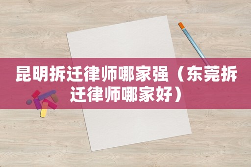 昆明拆遷律師哪家強(qiáng)（東莞拆遷律師哪家好）