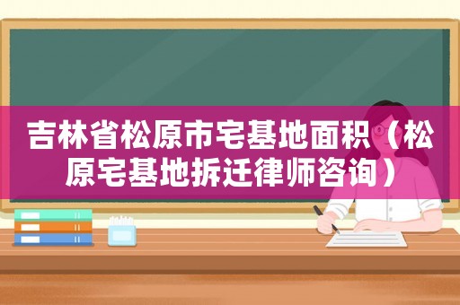 吉林省松原市宅基地面積（松原宅基地拆遷律師咨詢）