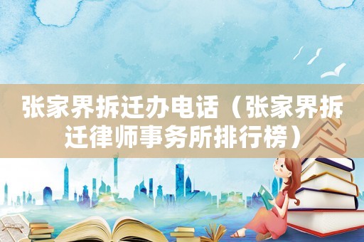 張家界拆遷辦電話（張家界拆遷律師事務(wù)所排行榜）