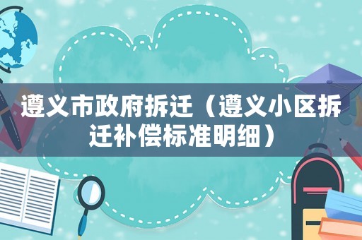 遵義市政府拆遷（遵義小區(qū)拆遷補償標準明細）
