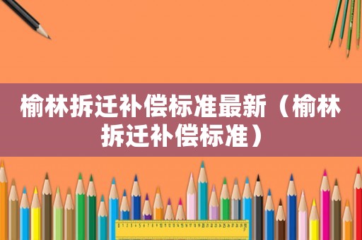 榆林拆遷補(bǔ)償標(biāo)準(zhǔn)最新（榆林拆遷補(bǔ)償標(biāo)準(zhǔn)）