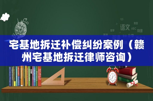 宅基地拆遷補(bǔ)償糾紛案例（贛州宅基地拆遷律師咨詢）