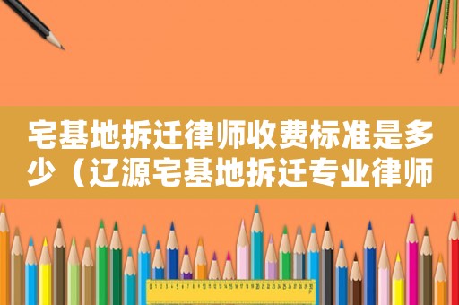 宅基地拆遷律師收費(fèi)標(biāo)準(zhǔn)是多少（遼源宅基地拆遷專(zhuān)業(yè)律師）