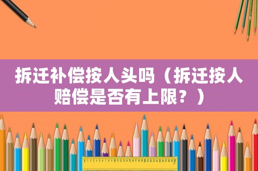 拆遷補(bǔ)償按人頭嗎（拆遷按人賠償是否有上限？）