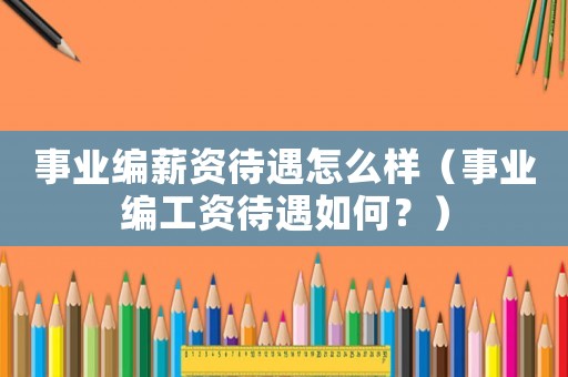 事業(yè)編薪資待遇怎么樣（事業(yè)編工資待遇如何？）