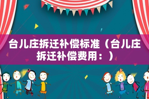臺(tái)兒莊拆遷補(bǔ)償標(biāo)準(zhǔn)（臺(tái)兒莊拆遷補(bǔ)償費(fèi)用：）