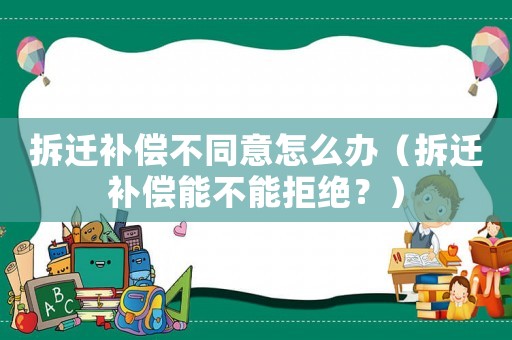 拆遷補(bǔ)償不同意怎么辦（拆遷補(bǔ)償能不能拒絕？）