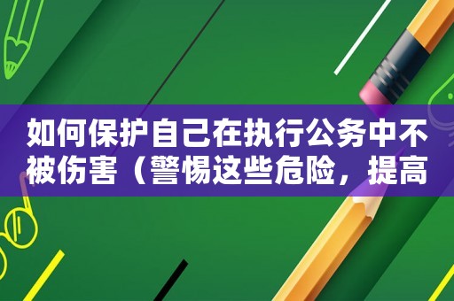 如何保護自己在執(zhí)行公務中不被傷害（警惕這些危險，提高自我防范能力）