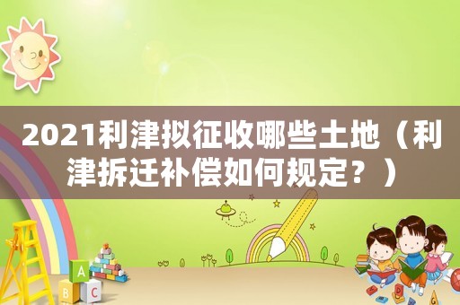 2021利津擬征收哪些土地（利津拆遷補(bǔ)償如何規(guī)定？）