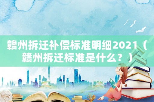 贛州拆遷補償標準明細2021（贛州拆遷標準是什么？）