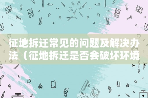 征地拆遷常見(jiàn)的問(wèn)題及解決辦法（征地拆遷是否會(huì)破壞環(huán)境？）