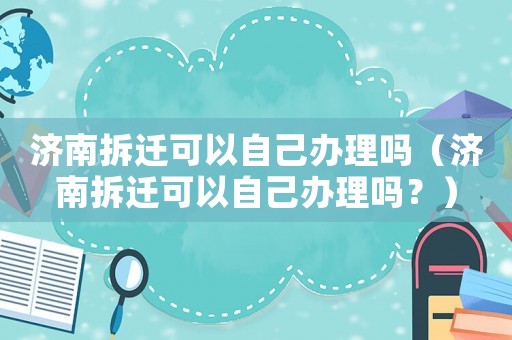 濟(jì)南拆遷可以自己辦理嗎（濟(jì)南拆遷可以自己辦理嗎？）