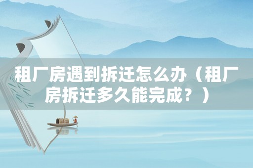 租廠房遇到拆遷怎么辦（租廠房拆遷多久能完成？）