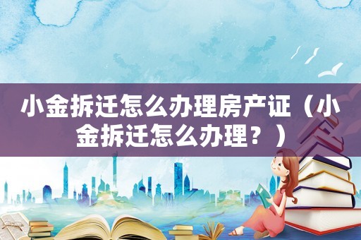 小金拆遷怎么辦理房產(chǎn)證（小金拆遷怎么辦理？）