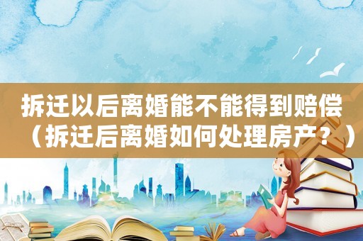 拆遷以后離婚能不能得到賠償（拆遷后離婚如何處理房產(chǎn)？）