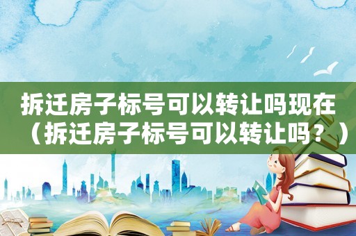 拆遷房子標號可以轉(zhuǎn)讓嗎現(xiàn)在（拆遷房子標號可以轉(zhuǎn)讓嗎？）